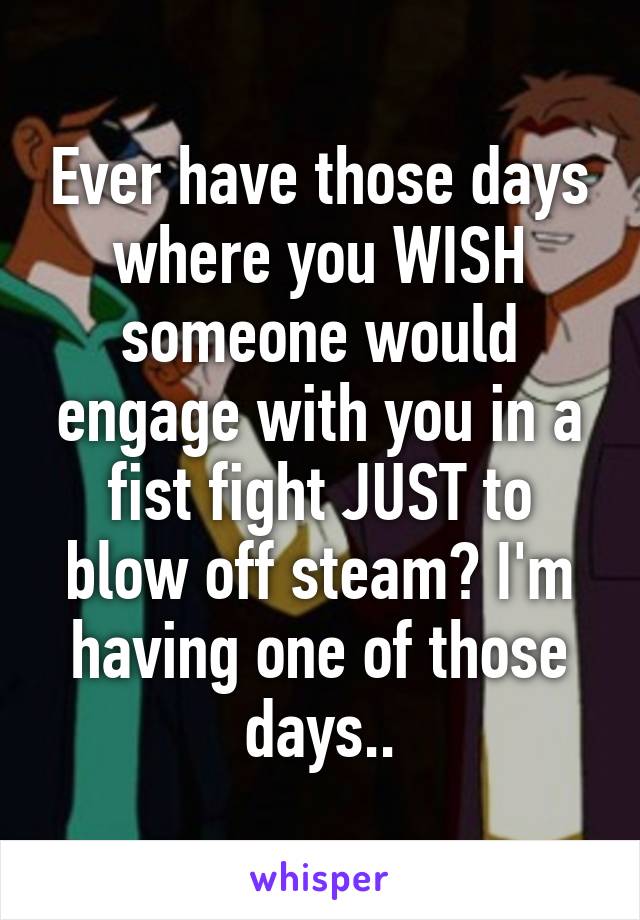 Ever have those days where you WISH someone would engage with you in a fist fight JUST to blow off steam? I'm having one of those days..