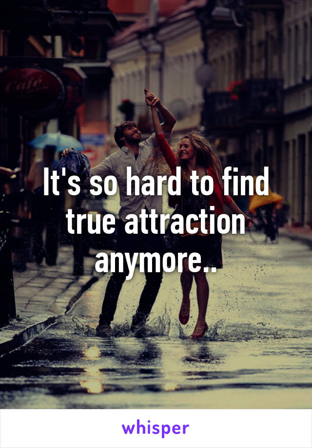 It's so hard to find true attraction anymore..