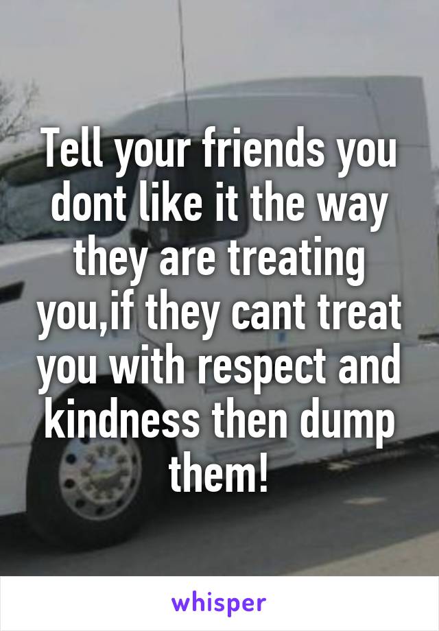 Tell your friends you dont like it the way they are treating you,if they cant treat you with respect and kindness then dump them!