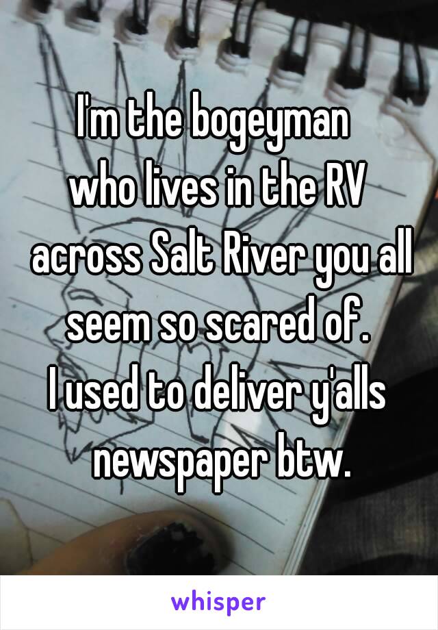 I'm the bogeyman 
who lives in the RV
 across Salt River you all seem so scared of. 
I used to deliver y'alls newspaper btw.