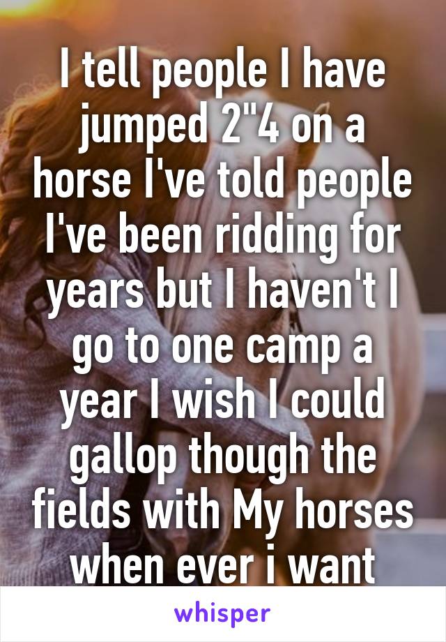 I tell people I have jumped 2"4 on a horse I've told people I've been ridding for years but I haven't I go to one camp a year I wish I could gallop though the fields with My horses when ever i want