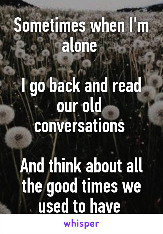 Sometimes when I'm alone 

I go back and read our old 
conversations 

And think about all the good times we used to have 