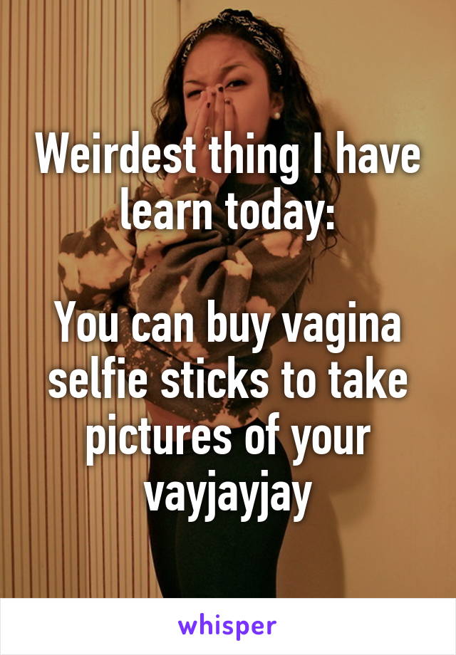 Weirdest thing I have learn today:

You can buy vagina selfie sticks to take pictures of your vayjayjay