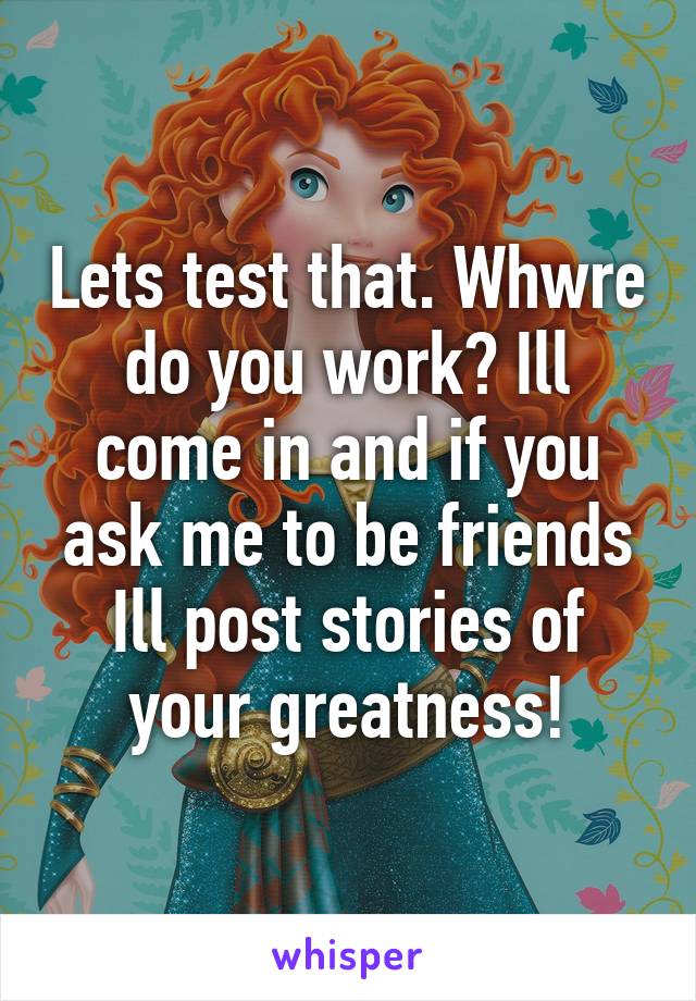 Lets test that. Whwre do you work? Ill come in and if you ask me to be friends Ill post stories of your greatness!