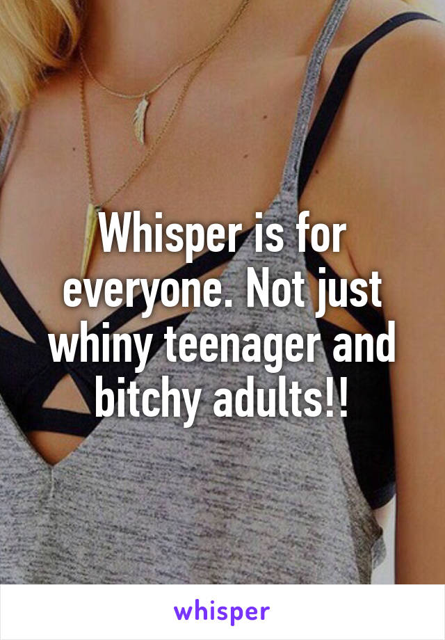 Whisper is for everyone. Not just whiny teenager and bitchy adults!!