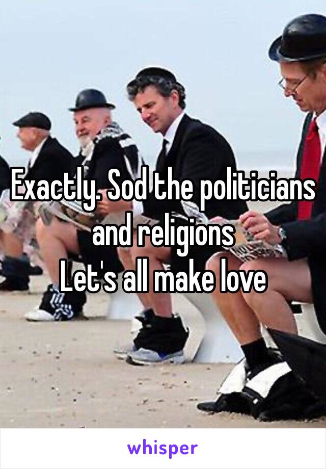 Exactly. Sod the politicians and religions
Let's all make love 