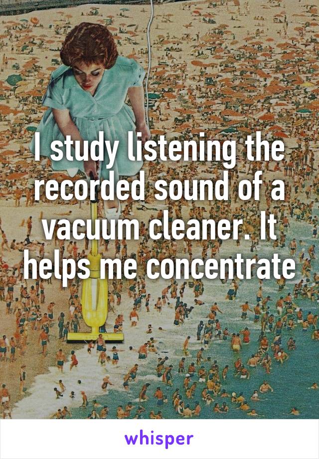 I study listening the recorded sound of a vacuum cleaner. It helps me concentrate 