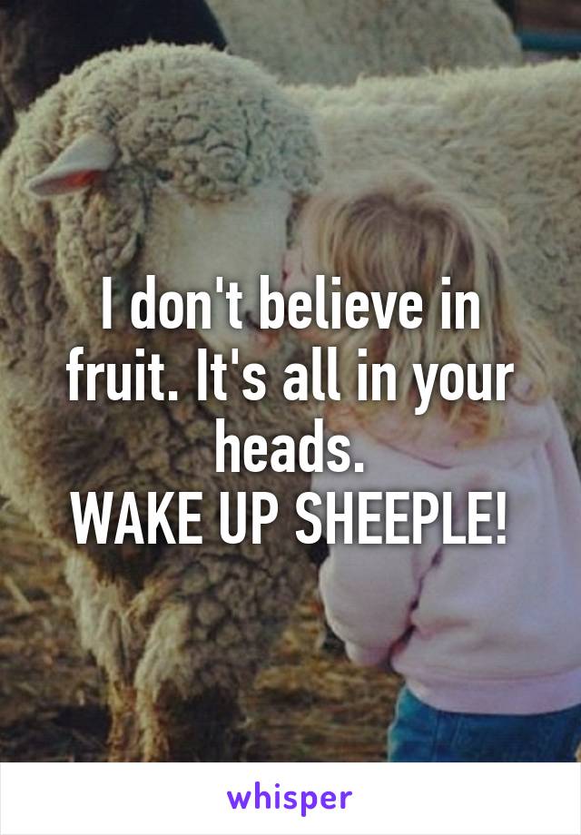 I don't believe in fruit. It's all in your heads.
WAKE UP SHEEPLE!