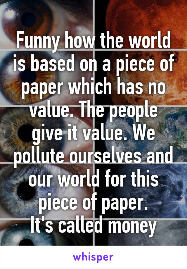 Funny how the world is based on a piece of paper which has no value. The people give it value. We pollute ourselves and our world for this piece of paper.
It's called money