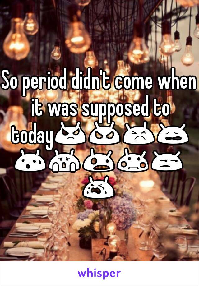 So period didn't come when it was supposed to today😡😠😣😩😰😱😲😳😒😭