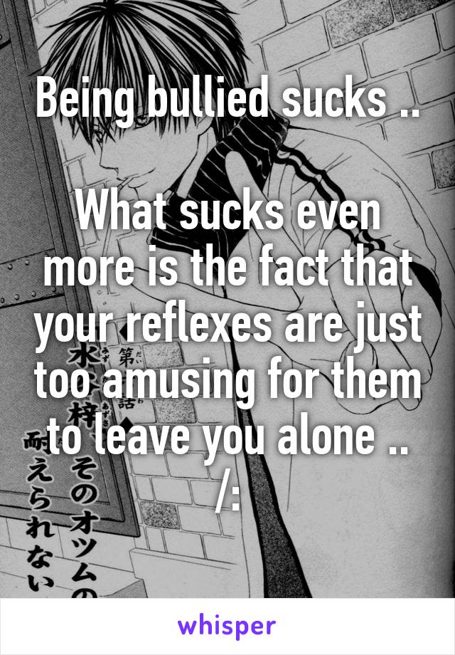 Being bullied sucks .. 
What sucks even more is the fact that your reflexes are just too amusing for them to leave you alone ..
/:
