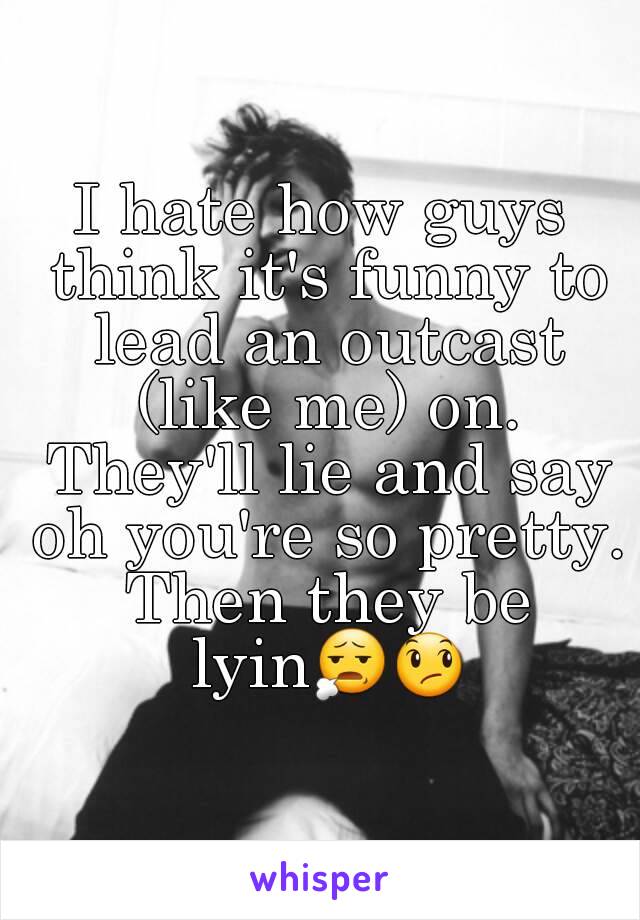 I hate how guys think it's funny to lead an outcast (like me) on. They'll lie and say oh you're so pretty. Then they be lyin😧😞