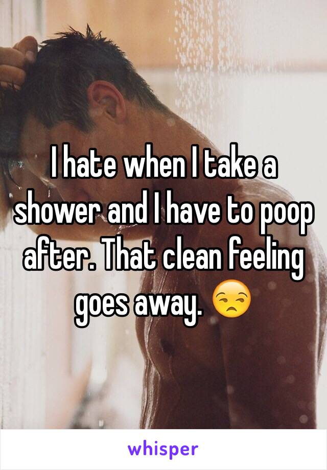 I hate when I take a shower and I have to poop after. That clean feeling goes away. 😒