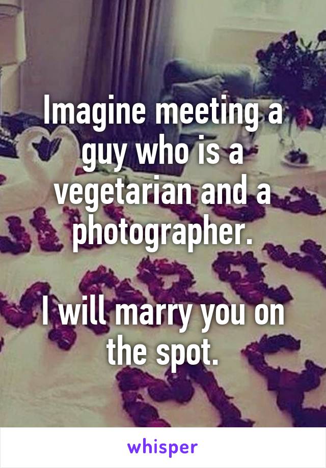 Imagine meeting a guy who is a vegetarian and a photographer.

I will marry you on the spot.