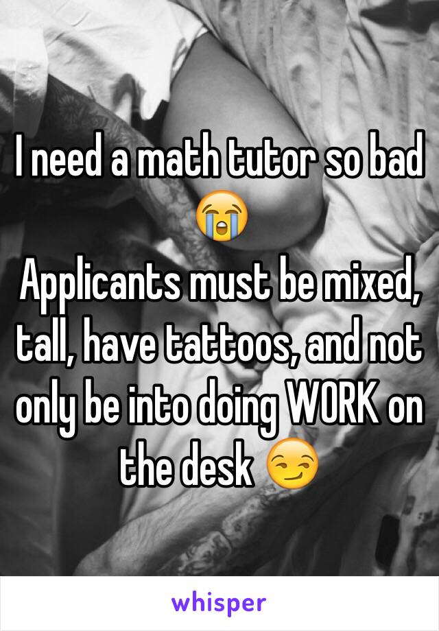 I need a math tutor so bad 😭 
Applicants must be mixed, tall, have tattoos, and not only be into doing WORK on the desk 😏