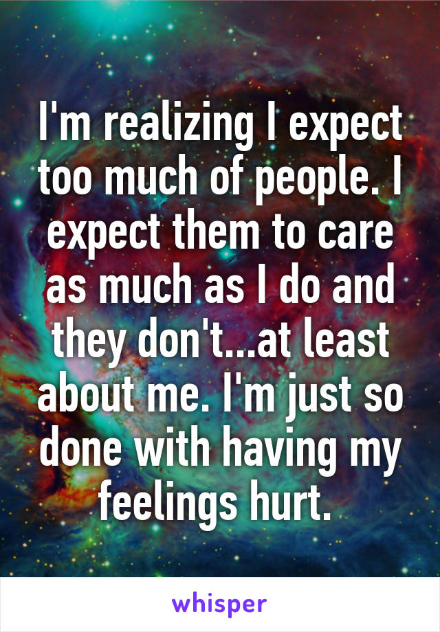 I'm realizing I expect too much of people. I expect them to care as much as I do and they don't...at least about me. I'm just so done with having my feelings hurt. 