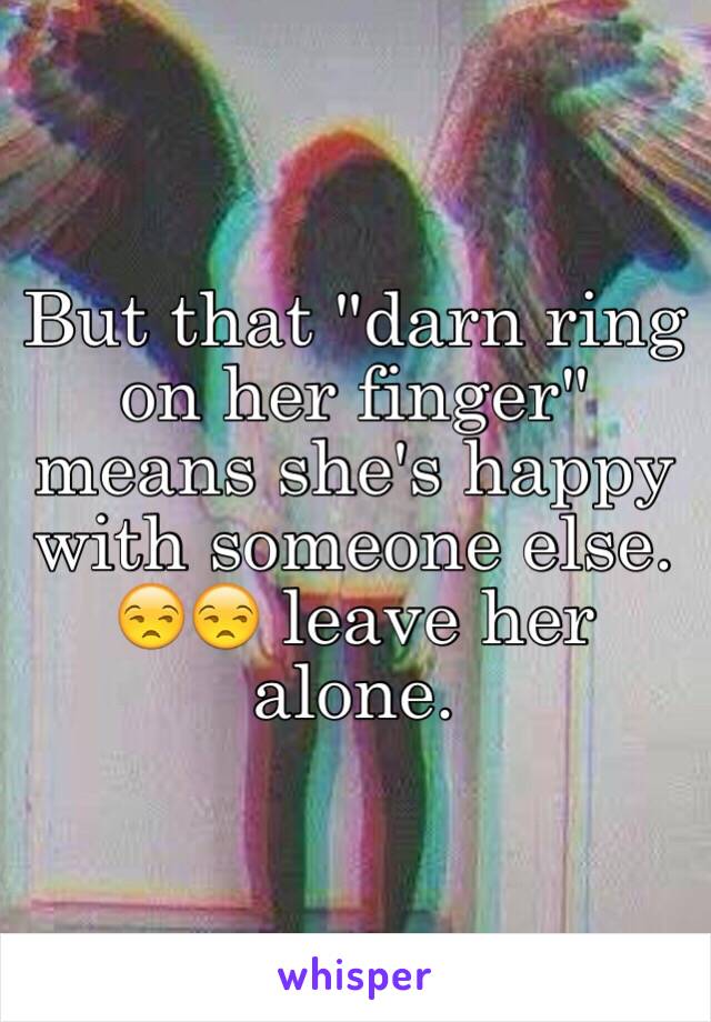 But that "darn ring on her finger" means she's happy with someone else. 😒😒 leave her alone. 