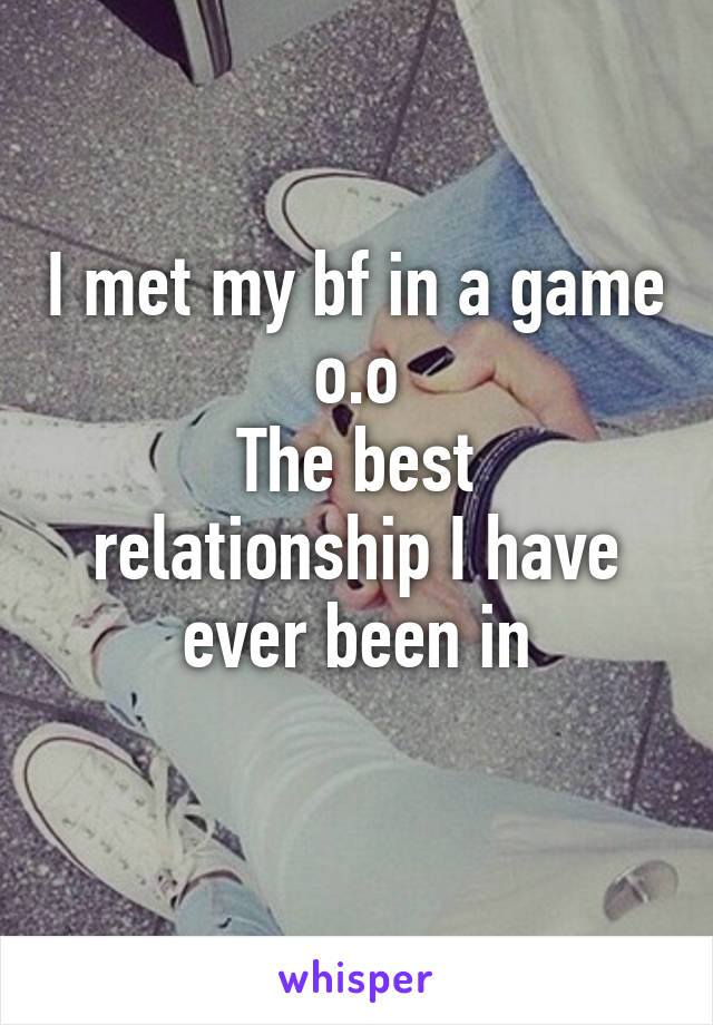 I met my bf in a game o.o
The best relationship I have ever been in
