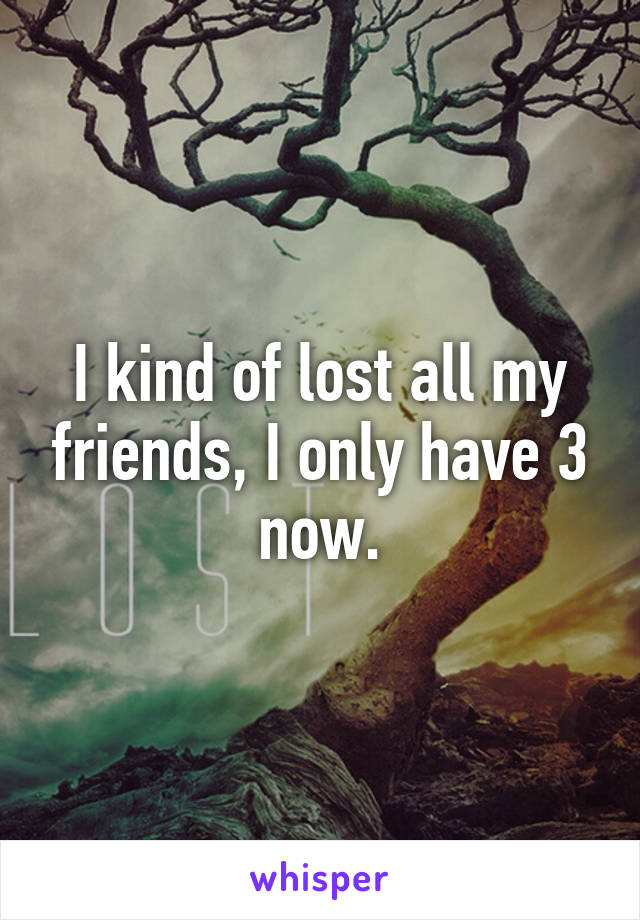 I kind of lost all my friends, I only have 3 now.