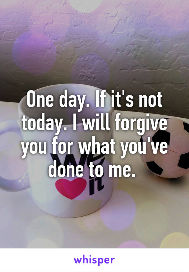 One day. If it's not today. I will forgive you for what you've done to me. 