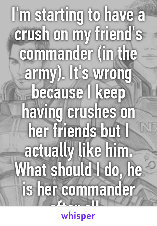 I'm starting to have a crush on my friend's commander (in the army). It's wrong because I keep having crushes on her friends but I actually like him. What should I do, he is her commander after all..