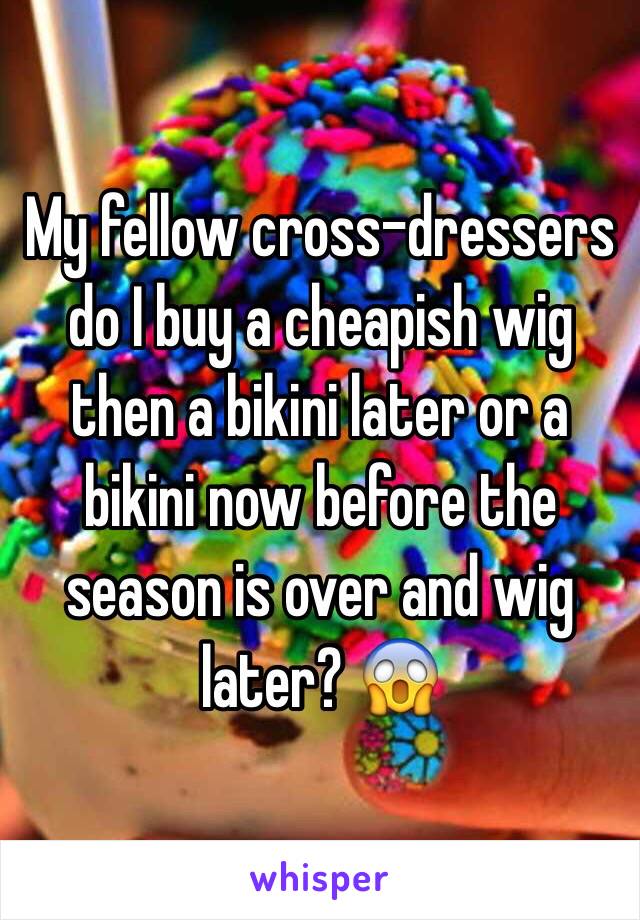 My fellow cross-dressers do I buy a cheapish wig then a bikini later or a bikini now before the season is over and wig later? 😱