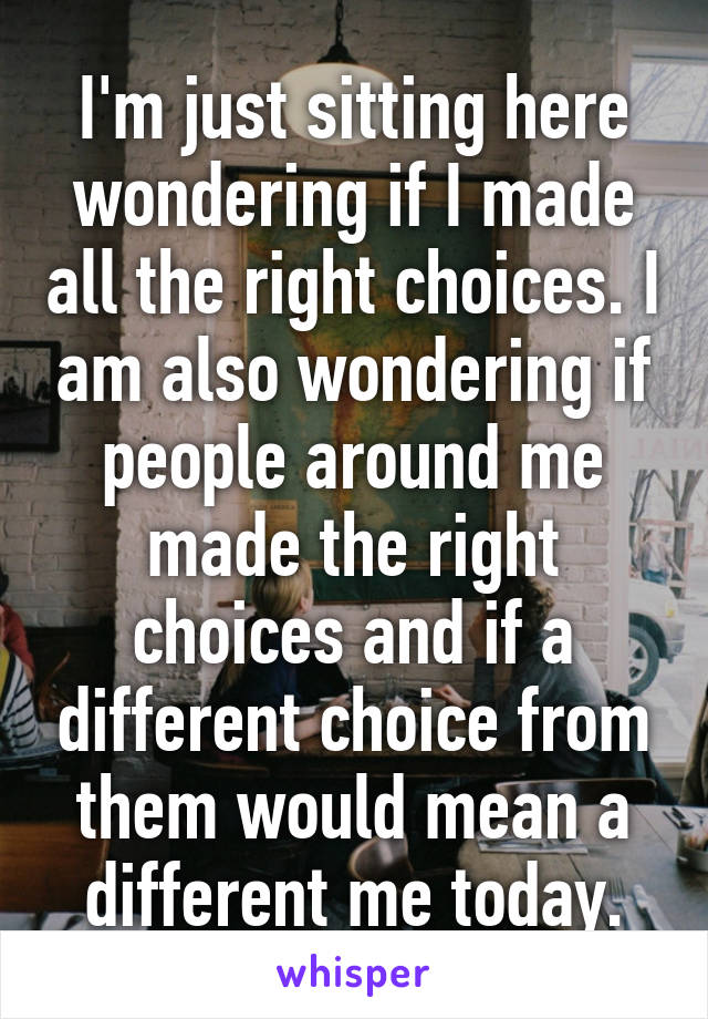 I'm just sitting here wondering if I made all the right choices. I am also wondering if people around me made the right choices and if a different choice from them would mean a different me today.