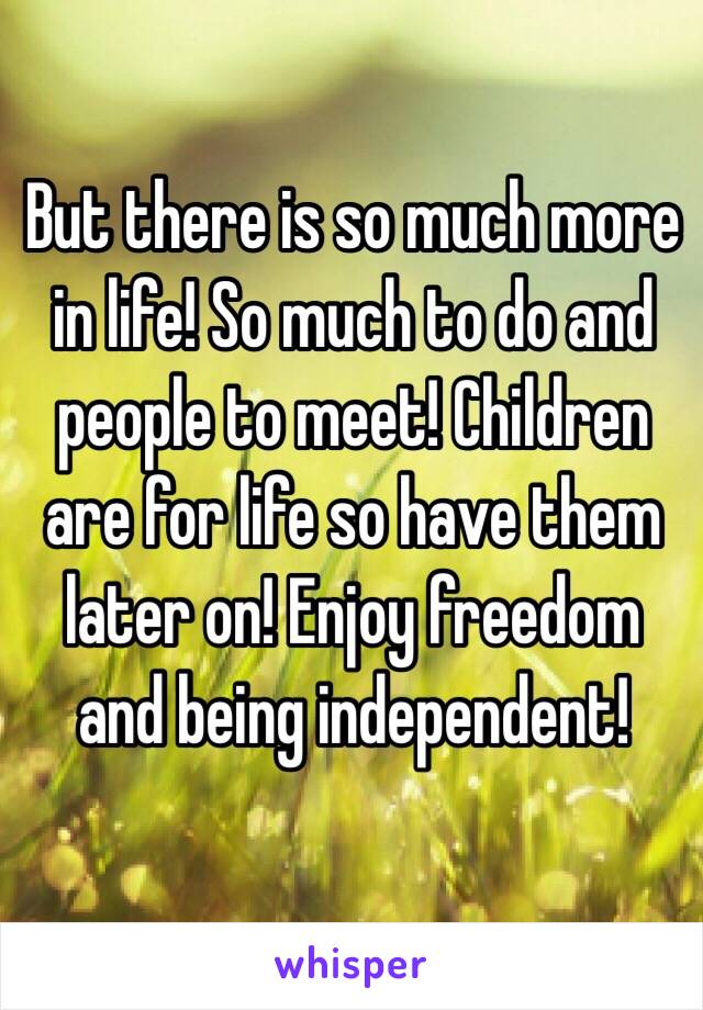 But there is so much more in life! So much to do and people to meet! Children are for life so have them later on! Enjoy freedom and being independent! 