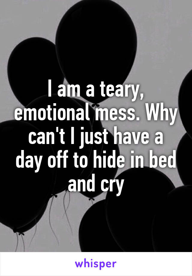 I am a teary, emotional mess. Why can't I just have a day off to hide in bed and cry