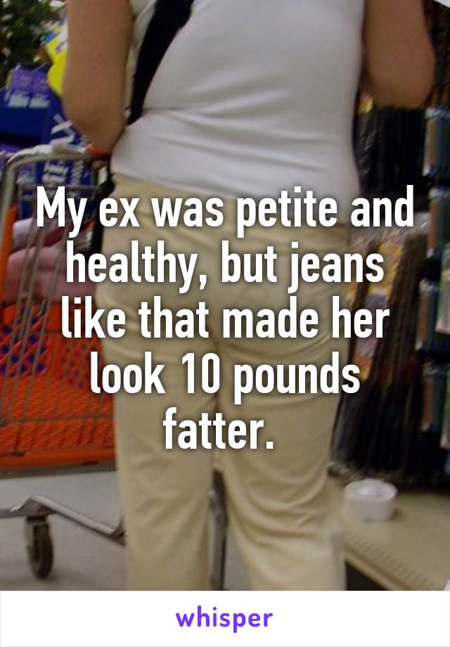 My ex was petite and healthy, but jeans like that made her look 10 pounds fatter. 