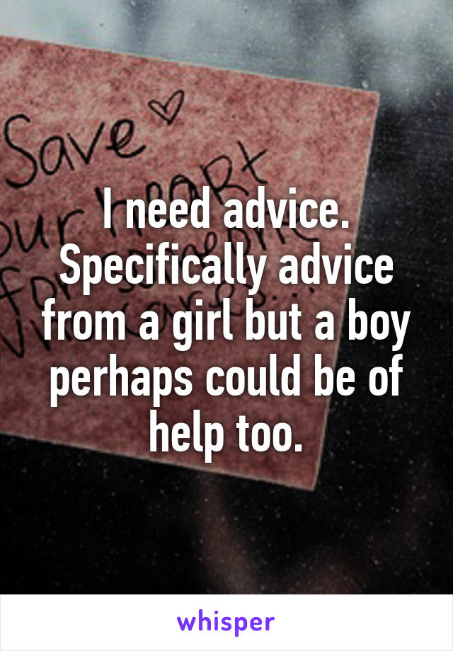 I need advice. Specifically advice from a girl but a boy perhaps could be of help too.