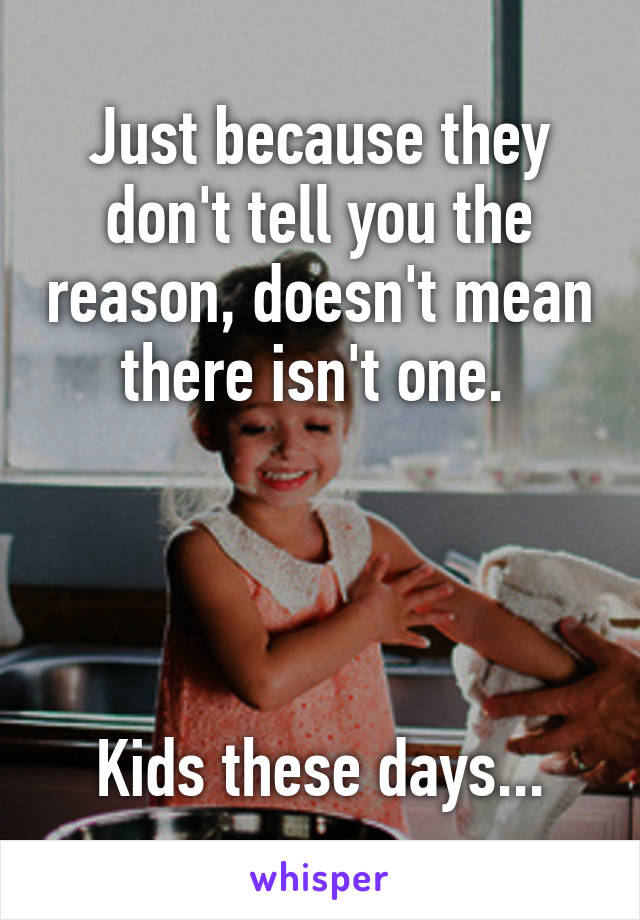 Just because they don't tell you the reason, doesn't mean there isn't one. 




Kids these days...