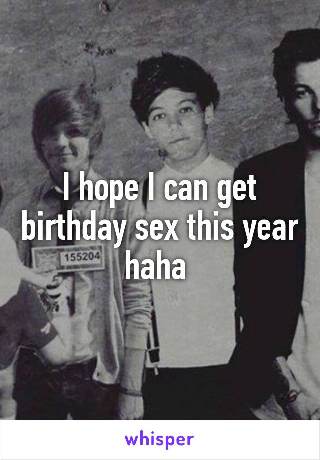 I hope I can get birthday sex this year haha 