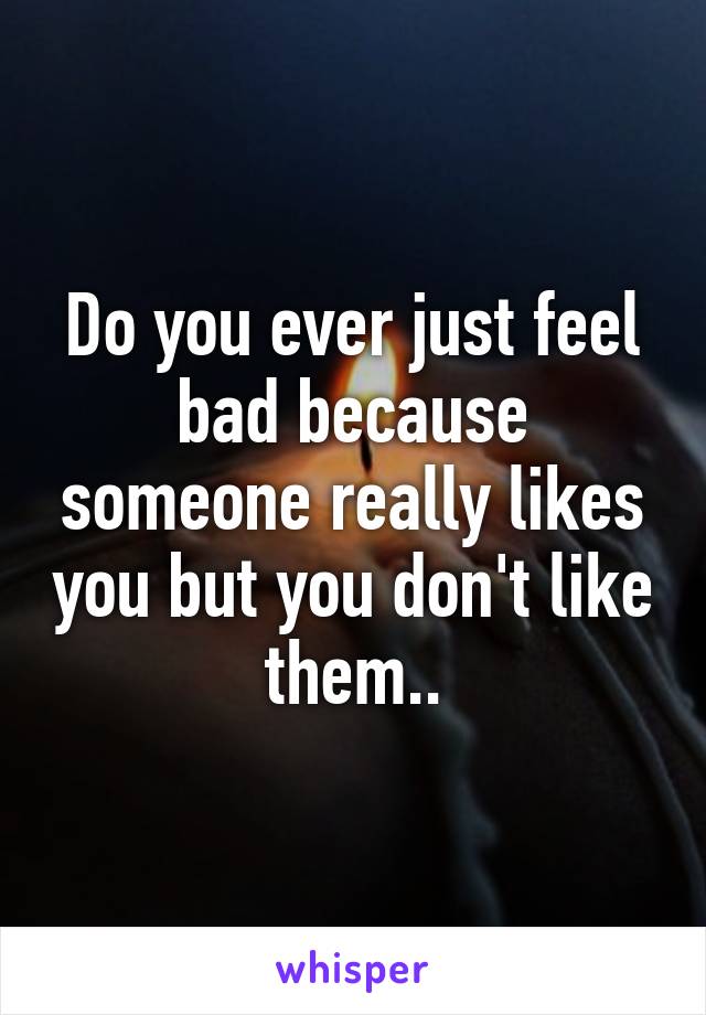 Do you ever just feel bad because someone really likes you but you don't like them..