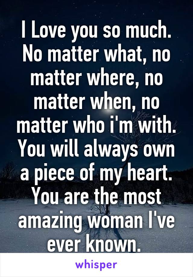 I Love you so much. No matter what, no matter where, no matter when, no matter who i'm with. You will always own a piece of my heart. You are the most amazing woman I've ever known. 