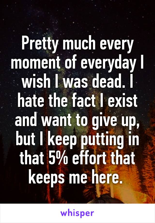 Pretty much every moment of everyday I wish I was dead. I hate the fact I exist and want to give up, but I keep putting in that 5% effort that keeps me here. 