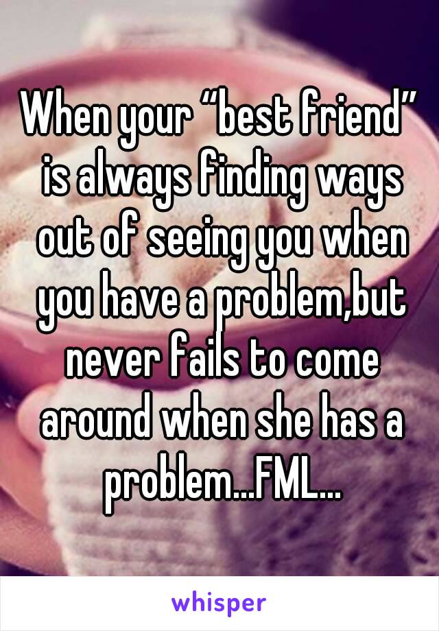 When your “best friend” is always finding ways out of seeing you when you have a problem,but never fails to come around when she has a problem...FML...