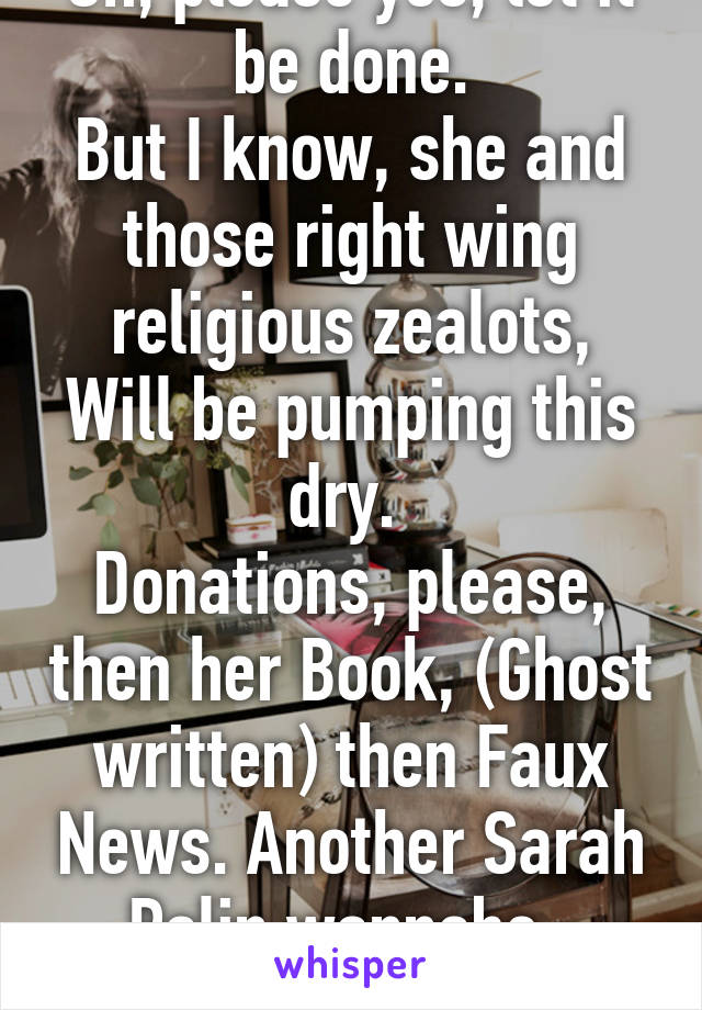 Oh, please yes, let it be done.
But I know, she and those right wing religious zealots,
Will be pumping this dry. 
Donations, please, then her Book, (Ghost written) then Faux News. Another Sarah Palin wannabe. 
Enough already!!!