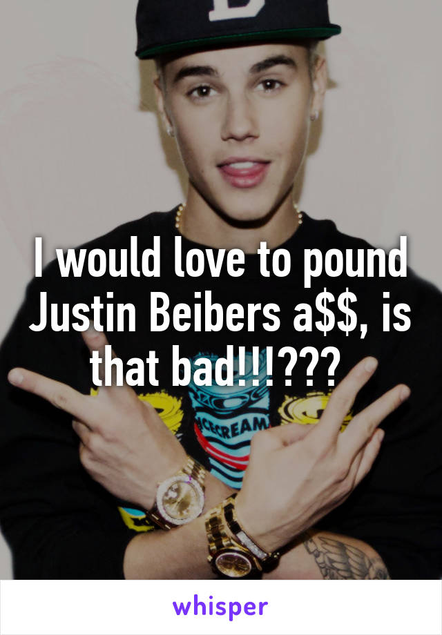 I would love to pound Justin Beibers a$$, is that bad!!!??? 