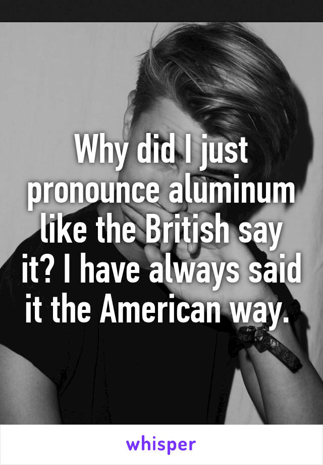 Why did I just pronounce aluminum like the British say it? I have always said it the American way. 