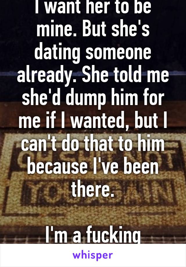 I want her to be mine. But she's dating someone already. She told me she'd dump him for me if I wanted, but I can't do that to him because I've been there.

I'm a fucking doormat.