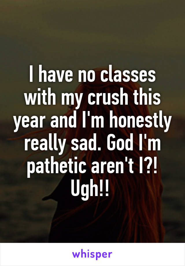 I have no classes with my crush this year and I'm honestly really sad. God I'm pathetic aren't I?! Ugh!! 