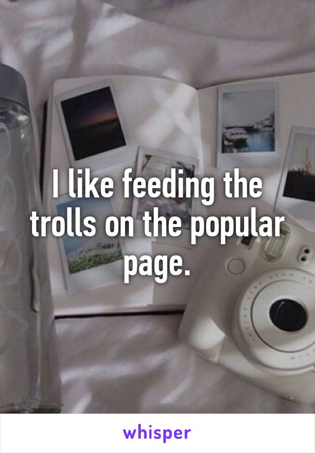 I like feeding the trolls on the popular page.