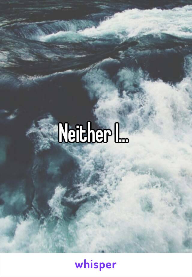 Neither I... 