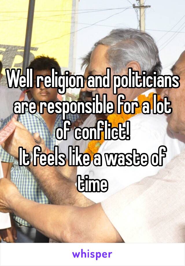 Well religion and politicians are responsible for a lot of conflict!
It feels like a waste of time