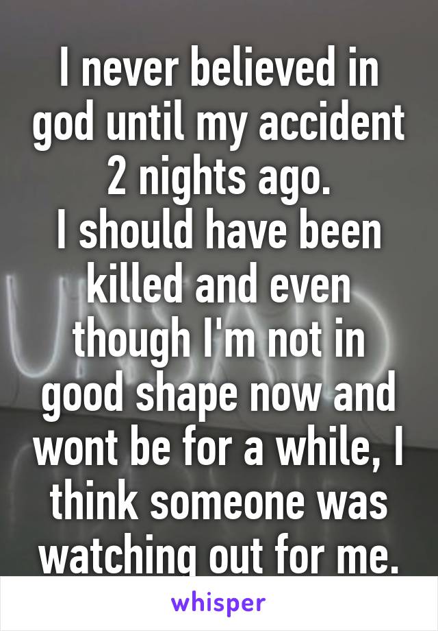 I never believed in god until my accident 2 nights ago.
I should have been killed and even though I'm not in good shape now and wont be for a while, I think someone was watching out for me.