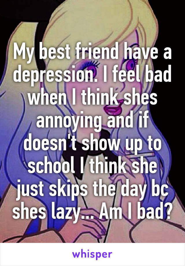 My best friend have a depression. I feel bad when I think shes annoying and if doesn't show up to school I think she just skips the day bc shes lazy... Am I bad?