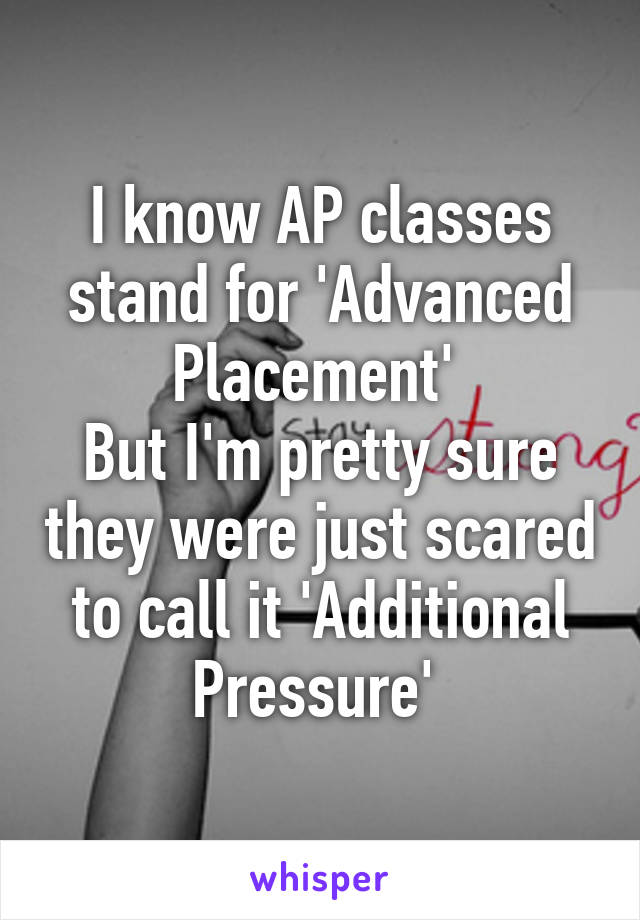 I know AP classes stand for 'Advanced Placement' 
But I'm pretty sure they were just scared to call it 'Additional Pressure' 