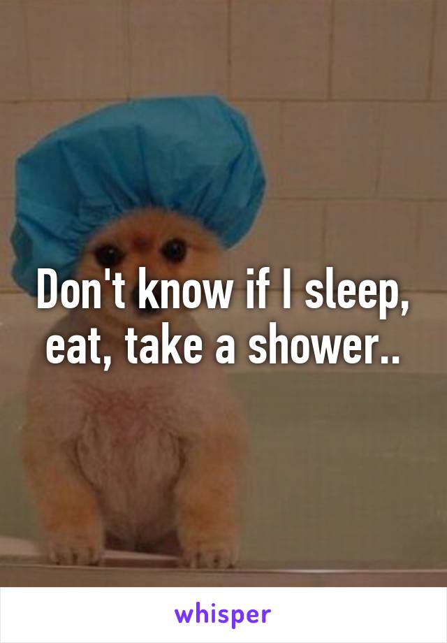 Don't know if I sleep, eat, take a shower..