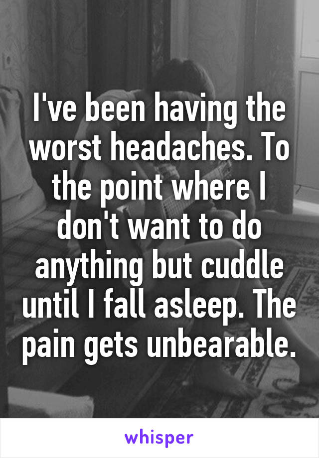 I've been having the worst headaches. To the point where I don't want to do anything but cuddle until I fall asleep. The pain gets unbearable.